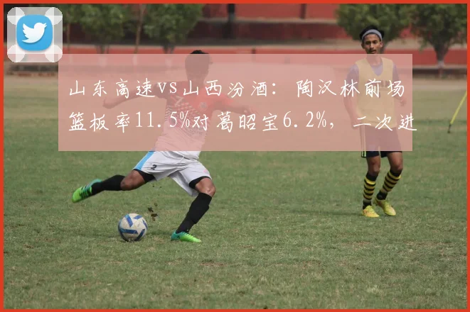 山东高速vs山西汾酒：陶汉林前场篮板率11.5%对葛昭宝6.2%，二次进攻机会对比明显
