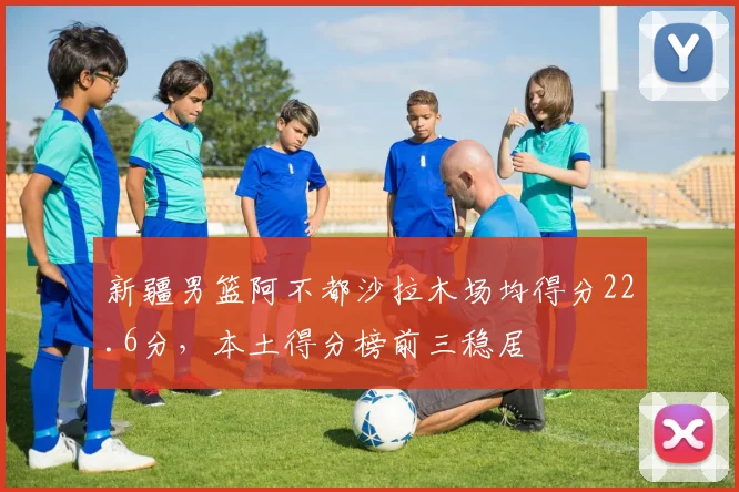 新疆男篮阿不都沙拉木场均得分22.6分，本土得分榜前三稳居