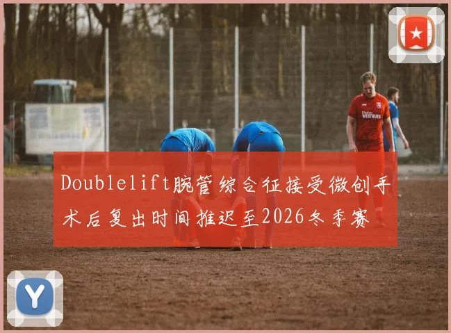 Doublelift腕管综合征接受微创手术后复出时间推迟至2026冬季赛