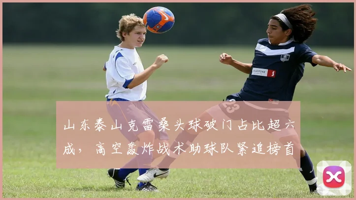 山东泰山克雷桑头球破门占比超六成，高空轰炸战术助球队紧追榜首