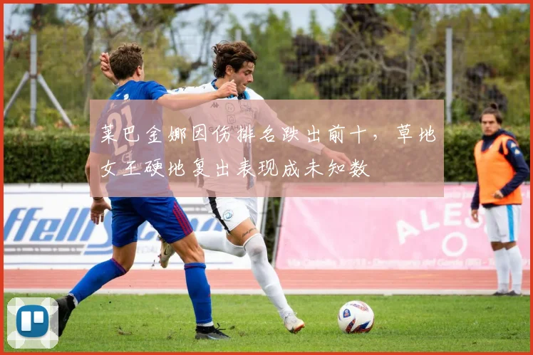 莱巴金娜因伤排名跌出前十，草地女王硬地复出表现成未知数