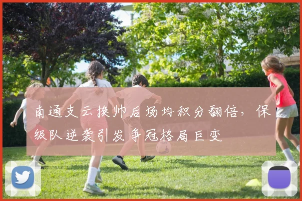 南通支云换帅后场均积分翻倍，保级队逆袭引发争冠格局巨变