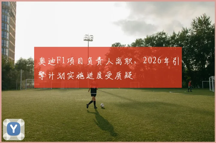 奥迪F1项目负责人离职，2026年引擎计划实施进度受质疑