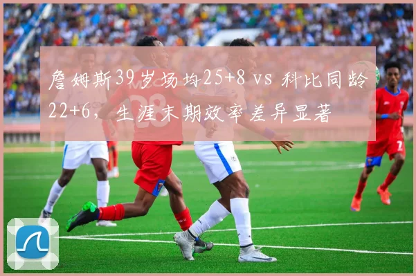 詹姆斯39岁场均25+8 vs 科比同龄22+6，生涯末期效率差异显著